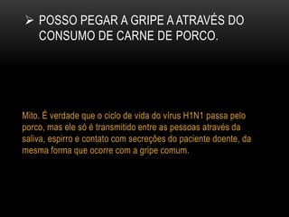  POSSO PEGAR A GRIPE A ATRAVÉS DO
CONSUMO DE CARNE DE PORCO.
Mito. É verdade que o ciclo de vida do vírus H1N1 passa pelo
porco, mas ele só é transmitido entre as pessoas através da
saliva, espirro e contato com secreções do paciente doente, da
mesma forma que ocorre com a gripe comum.
 