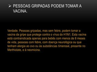 PESSOAS GRIPADAS PODEM TOMAR A
VACINA.
Verdade. Pessoas gripadas, mas sem febre, podem tomar a
vacina da gripe que protege contra o vírus do H1N1. Esta vacina
está contraindicada apenas para bebês com menos de 6 meses
de vida, pessoas com febre, com doença neurológica ou que
tenham alergia ao ovo ou às substâncias timerosal, presente no
Merthiolate, e à neomicina.
 
