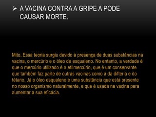  A VACINA CONTRA A GRIPE A PODE
CAUSAR MORTE.
Mito. Essa teoria surgiu devido à presença de duas substâncias na
vacina, o mercúrio e o óleo de esqualeno. No entanto, a verdade é
que o mercúrio utilizado é o etilmercúrio, que é um conservante
que também faz parte de outras vacinas como a da difteria e do
tétano. Já o óleo esqualeno é uma substância que está presente
no nosso organismo naturalmente, e que é usada na vacina para
aumentar a sua eficácia.
 