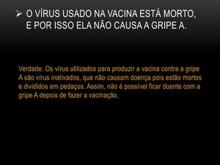  O VÍRUS USADO NA VACINA ESTÁ MORTO,
E POR ISSO ELA NÃO CAUSA A GRIPE A.
Verdade. Os vírus utilizados para produzir a vacina contra a gripe
A são vírus inativados, que não causam doença pois estão mortos
e divididos em pedaços. Assim, não é possível ficar doente com a
gripe A depois de fazer a vacinação.
 