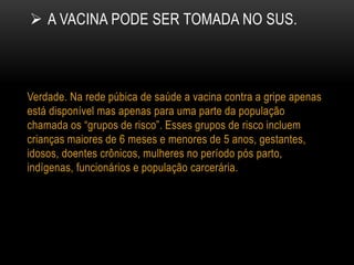  A VACINA PODE SER TOMADA NO SUS.
Verdade. Na rede púbica de saúde a vacina contra a gripe apenas
está disponível mas apenas para uma parte da população
chamada os “grupos de risco”. Esses grupos de risco incluem
crianças maiores de 6 meses e menores de 5 anos, gestantes,
idosos, doentes crônicos, mulheres no período pós parto,
indígenas, funcionários e população carcerária.
 