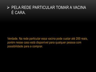  PELA REDE PARTICULAR TOMAR A VACINA
É CARA.
Verdade. Na rede particular essa vacina pode custar até 200 reais,
porém nesse caso está disponível para qualquer pessoa com
possibilidade para a comprar.
 