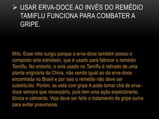  USAR ERVA-DOCE AO INVÉS DO REMÉDIO
TAMIFLU FUNCIONA PARA COMBATER A
GRIPE.
Mito. Esse mito surgiu porque a erva-doce também possui o
composto anis estrelado, que é usado para fabricar o remédio
Tamiflu. No entanto, o anis usado no Tamiflu é retirado de uma
planta originária da China, não sendo igual ao da erva-doce
encontrada no Brasil e por isso o remédio não deve ser
substituído. Porém, se está com gripe A pode tomar chá de erva-
doce sempre que necessário, pois tem uma ação expectorante,
tônica e calmante. Veja deve ser feito o tratamento da gripe suína
para evitar pneumonia.
 