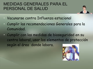 MEDIDAS GENERALES PARA EL PERSONAL DE SALUD Vacunarse contra Influenza estacional Cumplir las recomendaciones Generales para la Comunidad. Cumplir con las medidas de bioseguridad en su centro laboral, usar los elementos de protección según el área  donde labora. 