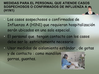 MEDIDAS PARA EL PERSONAL QUE ATIENDE CASOS SOSPECHOSOS O CONFIRMADOS DE INFLUENZA A (H1N1) Los casos sospechosos o confirmados de Influenza A (H1N1) que requieran hospitalización serán ubicados en una sala especial. El personal que  tengan contacto con los casos  debe ser lo  estrictamente necesario Usar medidas de aislamiento estándar , de gotas  y de contacto : como mandilones, mascarilla, gorras, guantes. 