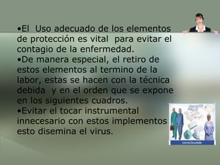El  Uso adecuado de los elementos de protección es vital  para evitar el contagio de la enfermedad. De manera especial, el retiro de estos elementos al termino de la labor, estas se hacen con la técnica debida  y en el orden que se expone en los siguientes cuadros. Evitar el tocar instrumental innecesario con estos implementos esto disemina el virus . 