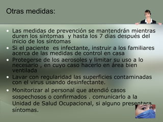 Otras medidas: Las medidas de prevención se mantendrán mientras duren los síntomas  y hasta los 7 días después del inicio de los síntomas  Si el paciente  es infectante, instruir a los familiares acerca de las medidas de control en casa Protegerse de los aerosoles y limitar su uso a lo necesario , en cuyo caso hacerlo en área bien ventilada  Lavar con regularidad las superficies contaminadas con el virus usando desinfectante. Monitorizar al personal que atendió casos sospechosos o confirmados . comunicarlo a la Unidad de Salud Ocupacional, si alguno presentara síntomas. 