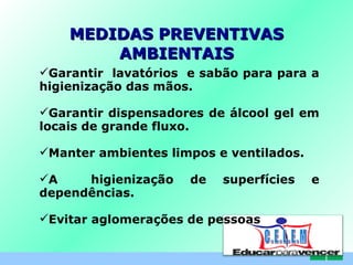 MEDIDAS PREVENTIVAS AMBIENTAIS Garantir  lavatórios  e sabão para para a higienização das mãos. Garantir dispensadores de álcool gel em locais de grande fluxo. Manter ambientes limpos e ventilados. A  higienização de superfícies e dependências. Evitar aglomerações de pessoas C . E . L . E . M 