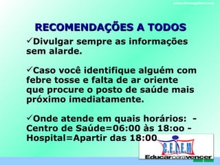 RECOMENDAÇÕES A TODOS Divulgar sempre as informações sem alarde. Caso você identifique alguém com febre tosse e falta de ar oriente que procure o posto de saúde mais próximo imediatamente. Onde atende em quais horários:  -Centro de Saúde=06:00 às 18:oo -Hospital=Apartir das 18:00 www.themegallery.com C . E . L . E . M 