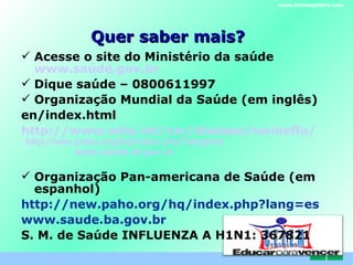 Quer saber mais? Acesse o site do Ministério da saúde  www.saúde.gov.br Dique saúde – 0800611997 Organização Mundial da Saúde (em inglês) en/index.html http://www.who.int/csr/disease/swineflu/ Organização Pan-americana de Saúde (em espanhol) http://new.paho.org/hq/index.php?lang=es www.saude.ba.gov.br S. M. de Saúde INFLUENZA A H1N1: 367821 www.themegallery.com http://new.paho.org/hq/index.php?lang=es www.saude.df.gov.br C . E . L . E . M 