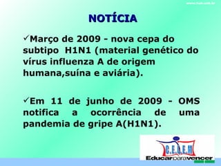 NOTÍCIA Março de 2009 - nova cepa do subtipo  H1N1 (material genético do vírus influenza A de origem humana,suína e aviária). Em 11 de junho de 2009 - OMS notifica a ocorrência de uma pandemia de gripe A(H1N1). www.hub.unb.br C . E . L . E . M 