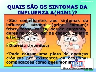 QUAIS SÃO OS SINTOMAS DA INFLUENZA A(H1N1) ‏ ? www.hub.unb.br São semelhantes aos sintomas da influenza sazonal (gripe comum): febre, tosse, coriza, dor de garganta,  dores no corpo, dor de cabeça, calafrio e fadiga. Diarréia e vômitos;  Pode causar uma piora de doenças crônicas pré existentes ou ocasionar complicações como  pneumonia . C . E . L . E . M 