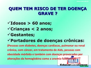 QUEM TEM RISCO DE TER DOENÇA GRAVE ? www.hub.unb.br C . E . L . E . M Idosos > 60 anos; Crianças < 2 anos; Gestantes; Portadores de doenças crônicas: (Pessoas com diabetes, doenças cardíacas, pulmonar ou renal crônica, com câncer, em tratamento de Aids, pessoas com obesidade mórbida e também com doenças provocadas por alterações da hemoglobina como a anemia falciforme). 