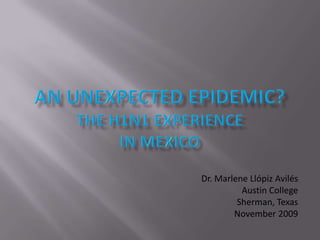 an unexpected Epidemic?The H1N1 Experiencein mexico Dr. Marlene Llópiz Avilés Austin College Sherman, Texas November 2009 