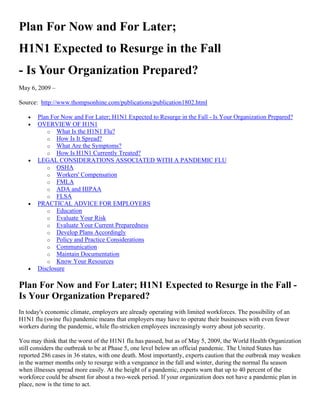 Plan For Now and For Later;
H1N1 Expected to Resurge in the Fall
- Is Your Organization Prepared?
May 6, 2009 –

Source: http://www.thompsonhine.com/publications/publication1802.html

      Plan For Now and For Later; H1N1 Expected to Resurge in the Fall - Is Your Organization Prepared?
      OVERVIEW OF H1N1
          o What Is the H1N1 Flu?
          o How Is It Spread?
          o What Are the Symptoms?
          o How Is H1N1 Currently Treated?
      LEGAL CONSIDERATIONS ASSOCIATED WITH A PANDEMIC FLU
          o OSHA
          o Workers' Compensation
          o FMLA
          o ADA and HIPAA
          o FLSA
      PRACTICAL ADVICE FOR EMPLOYERS
          o Education
          o Evaluate Your Risk
          o Evaluate Your Current Preparedness
          o Develop Plans Accordingly
          o Policy and Practice Considerations
          o Communication
          o Maintain Documentation
          o Know Your Resources
      Disclosure

Plan For Now and For Later; H1N1 Expected to Resurge in the Fall -
Is Your Organization Prepared?
In today's economic climate, employers are already operating with limited workforces. The possibility of an
H1N1 flu (swine flu) pandemic means that employers may have to operate their businesses with even fewer
workers during the pandemic, while flu-stricken employees increasingly worry about job security.

You may think that the worst of the H1N1 flu has passed, but as of May 5, 2009, the World Health Organization
still considers the outbreak to be at Phase 5, one level below an official pandemic. The United States has
reported 286 cases in 36 states, with one death. Most importantly, experts caution that the outbreak may weaken
in the warmer months only to resurge with a vengeance in the fall and winter, during the normal flu season
when illnesses spread more easily. At the height of a pandemic, experts warn that up to 40 percent of the
workforce could be absent for about a two-week period. If your organization does not have a pandemic plan in
place, now is the time to act.
 