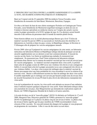 L’ORIGINE DES VACCINS CONTRE LA GRIPPE SAISONNIERE ET LA GRIPPE
A/ H1N1, SES RAMIFICATIONS POLITIQUES ET JURIDIQUES

Basé sur l’exposé oral du 23 septembre 2009 du médecin Teresa Forcades, soeur
bénédictine du monastère de Sant Benet, Montserrat, Barcelone, Espagne.

Un obus a été lancé du haut de mes chères montagnes Pyrénées en Catalogne par Teresa
Forcades, soeur bénédictine de Montserrat (signifiant montagne en dents de scie en
Catalan) et docteur spécialisée en médecine interne sur l’origine des actuels vaccins
contre la grippe saisonnière et le H1N1 (grippe de type A). Ces derniers seront bientôt
inoculés à des millions de personnes dans le monde de manière plutôt forcée.

Notre histoire débute avec la société pharmaceutique Baxter qui a livré 72 kilos de
matériel vaccinal fin janvier 2009 à sa succursale en Autriche pour être distribué à 16
laboratoires en Autriche et dans les pays voisins, la République tchèque, la Slovénie et
l’Allemagne afin de préparer les vaccins antigrippaux annuels.

Février 2009: alors qu’il préparait les vaccins antigrippaux de cette année, un laborantin
méticuleux du laboratoire Biotest en République tchèque décida de pratiquer un test de
sécurité supplémentaire sur ces derniers avant leur commercialisation. Il inocula les
vaccins sur des furets. Les furets ne tombèrent pas malades ils moururent tout
simplement. Ils moururent tous. Pouf! Notre technicien de laboratoire tchèque
questionna donc Baxter sur le contenu du matériel vaccinal qui leur avait été envoyé pour
les vaccins antigrippaux. Le matériel vaccinal comportait deux virus actifs, le premier
étant celui de la grippe aviaire de 2005 (avec une virulence très élevée et une contagiosité
faible), le second étant celui de la grippe saisonnière (avec une contagiosité très élevée et
une virulence faible). Les deux virus avaient été mélangés dans le matériel vaccinal de
Baxter provoquant ainsi une forte probabilité de virus recombiné à savoir la création d’un
nouveau virus. Baxter a officiellement reconnu les faits du mélange des deux virus actifs.
Il semble improbable que le mélange soit survenu par hasard compte tenu du niveau élevé
de sécurité biosanitaire (le niveau P4 étant le plus élevé) des laboratoires manipulant des
virus actifs.

Lors de la préparation de vaccins, les virus actifs sont atténués au moyen d’une radiation
mais il subsiste toujours quelques reliquats de virus actifs. Notre laborantin tchèque alerta
une journaliste de son pays, Jane Bürgermeister qui demanda des explications auprès de
Baxter, de l’OMS (Organisme Mondial de la Santé) et d’autres autorités.

A la suite de deux cas de la “nouvelle grippe” (H1N1/A) déclarés en Californie le 17 avril
2009, Margaret Chan, Directrice générale de l’OMS a prononcé la “nouvelle grippe”
(H1N1/A) épidémique et l’a placée à la phase cinq de son niveau d’alerte. La phase cinq
du niveau d’alerte signifie que les pays membres de l’OMS recommandent à leurs
citoyens d’être vaccinés. Ils vous préviennent des dangers de la grippe et vous proposent
un programme de vaccination. Libre à vous de dire merci ou non merci.
 