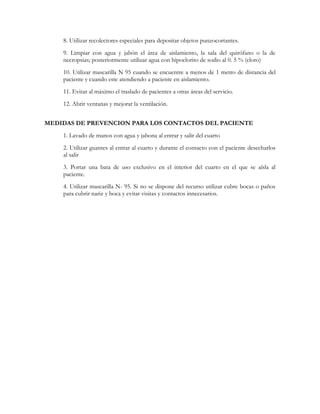 8. Utilizar recolectores especiales para depositar objetos punzocortantes.
    9. Limpiar con agua y jabón el área de aislamiento, la sala del quirófano o la de
    necropsias; posteriormente utilizar agua con hipoclorito de sodio al 0. 5 % (cloro)
    10. Utilizar mascarilla N 95 cuando se encuentre a menos de 1 metro de distancia del
    paciente y cuando este atendiendo a paciente en aislamiento.
    11. Evitar al máximo el traslado de pacientes a otras áreas del servicio.
    12. Abrir ventanas y mejorar la ventilación.


MEDIDAS DE PREVENCION PARA LOS CONTACTOS DEL PACIENTE
    1. Lavado de manos con agua y jabona al entrar y salir del cuarto
    2. Utilizar guantes al entrar al cuarto y durante el contacto con el paciente desecharlos
    al salir
    3. Portar una bata de uso exclusivo en el interior del cuarto en el que se aísla al
    paciente.
    4. Utilizar mascarilla N- 95. Si no se dispone del recurso utilizar cubre bocas o paños
    para cubrir nariz y boca y evitar visitas y contactos innecesarios.
 