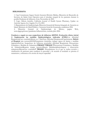 BIBLIOGRAFIA
   1. Caja Costarricense Seguro Social, Gerencia División Médica, Dirección de Desarrollo de
   Servicios de Salud, Guía Operativa para el abordaje integral de los pacientes durante la
   posible Pandemia de Influenza Aviar, Noviembre de 2005
   2. Cupo Abbott, Jennifer, California Journal of Health System Pharmacy, Update on
   Antiviral Agents, Los Angeles CA, US, 2001
   3. Departamento de Epidemiología, Dirección General del Sistema Integrado de Atención en
   Salud, Ministerio de Salud Pública y Asistencia Social de Guatemala, estadísticas 2006
   4.    Dirección      General     de    Epidemiología       de   México,        pagina  Web,
   www.dgepi.gob.mex/pandemia/influenza.htm, consulta Julio 2006.

Conducta a seguir en caso sospechoso de influenza AH1N11. Evaluación clínica inicial
2. Implementar las medidas Epidemiológicas indicadas (CNE)Con dificultad
RespiratoriaCaso concluidoMejora en 3 díasTiene dificultad RespiratoriaUrgentemente Referir
al Hospital más cercanoSiNOSiTratamiento domiciliar, indique signos de alarma y medidas
higiénicasNoCaso Sospechoso de Influenza porcinaSin dificultad Respiratoria Precauciones
Estándares y Medidas de AislamientoTRIAGE *TRIAGE *Precauciones Estándares y Medidas
de AislamientoRequiere terapia intensivaManejo MultidisciplinarioIngrese a observación
aislamientoMejoraCaso concluido* TRIAGE: Procedimiento en el que se realiza revisión y
clasificación de pacientes para establecer la gravedad y de acuerdo al resultado se prioriza el
tratamiento y referencia a los niveles de mayor capacidad
 