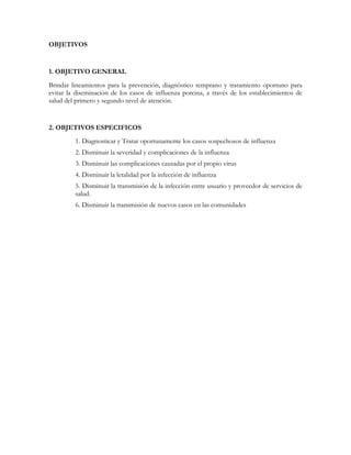 OBJETIVOS


1. OBJETIVO GENERAL
Brindar lineamientos para la prevención, diagnóstico temprano y tratamiento oportuno para
evitar la diseminación de los casos de influenza porcina, a través de los establecimientos de
salud del primero y segundo nivel de atención.


2. OBJETIVOS ESPECIFICOS
         1. Diagnosticar y Tratar oportunamente los casos sospechosos de influenza
         2. Disminuir la severidad y complicaciones de la influenza
         3. Disminuir las complicaciones causadas por el propio virus
         4. Disminuir la letalidad por la infección de influenza
         5. Disminuir la transmisión de la infección entre usuario y proveedor de servicios de
         salud.
         6. Disminuir la transmisión de nuevos casos en las comunidades
 
