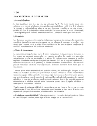 H1N1
DESCRIPCION DE LA ENFERMEDAD
1. Agente infeccioso
Se han identificado tres tipos de virus de Influenza: A, B y C. Estos pueden tener otros
subtipos, en el caso de la Influenza tipo A se han encontrado hasta 15. El virus de la influenza
A, provoca la enfermedad que afecta a los seres humanos y también a las aves, cerdos y
caballos. El virus de influenza B ocasiona una infección menos severa, se asocia a brotes cada
3-5 años por lo general en niños. El virus de influenza C carece de interés para salud pública.
2. Reservorio
Los humanos son reservorios para las infecciones humanas; sin embargo, los reservorios
mamíferos (como los cerdos) son fuentes de nuevos subtipos de virus para el hombre; estos
surgen por cambios en su genética. Estos cambios son los que ocasionan pandemias de
influenza al diseminarse en una población no inmune.
3. Modo de transmisión:
La transmisión principal se da a través de micro partículas en el aire, con mayor frecuencia en
los grupos de personas aglomeradas en espacios cerrados, las cuales son generadas
primariamente por la tos, estornudos o el aliento del enfermo; estas partículas se pueden
depositar en mucosas nasal y oral. Las partículas menores de 5 um se evaporan rápidamente y
el residuo seco (núcleo de la partícula) se asienta lentamente; si existe viento a su alrededor
pueden permanecer en el aire o ser depositadas a distancias no mayor de un metro para su
transmisión.
También puede haber transmisión por contacto directo, por contacto piel con piel o con
fluidos de individuos colonizados; y transmisión indirecta a través de objetos intermediarios
tales como equipo médico, artículos personales, ropa, manos que no fueron lavadas o guantes
que no se desecharon entre la atención de pacientes. Dependiendo de la naturaleza del material
del objeto el virus de la influenza puede sobrevivir distinto tiempo. En material no poroso
como el metal o plásticos hasta 48 horas, en material poroso como el papel o tela hasta 12
horas y en las manos hasta 5 minutos.
Para los casos de influenza A H1N1: la transmisión se da por contacto directo con personas
infectadas por el virus. El modo de transmisión entre humanos se da a través de secreciones
respiratorias y objetos contaminados, contacto directo con enfermos.
4. Período de transmisibilidad: Probablemente de tres a cinco días desde el comienzo clínico
en los adultos y en los niños puede llegar a 21 días aunque aún se está estudiando.
 