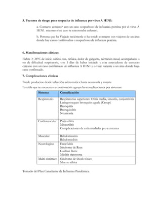 5. Factores de riesgo para sospecha de influenza por virus A H1N1:
           a. Contacto cercano* con un caso sospechoso de influenza porcina por el virus A
           H1N1. mientras éste caso se encontraba enfermo.
           b. Persona que ha Viajado reciéntenle o ha tenido contacto con viajeros de un área
           donde hay casos confirmados o sospechoso de influenza porcina.


6. Manifestaciones clínicas
Fiebre ≥ 38°C de inicio súbito, tos, cefalea, dolor de garganta, secreción nasal, acompañado o
no de dificultad respiratoria, con 5 días de haber iniciado y con antecedente de contacto
cercano con un caso confirmado de influenza A H1N1 y o viaje reciente a un área donde haya
caso confirmado.
7. Complicaciones clínicas
Puede producirse desde infección asintomática hasta neumonía y muerte
La tabla que se encuentra a continuación agrupa las complicaciones por sistemas:
            Sistema           Complicación

            Respiratorio      Respiratorias superiores: Otitis media, sinusitis, conjuntivitis
                              Laringotraqueo bronquitis aguda (Croup)
                              Bronquitis
                              Bronquiolitis
                              Neumonía

            Cardiovascular    Pericarditis
                              Miocarditis
                              Complicaciones de enfermedades pre-existentes

            Muscular        Rabdomiositis
                            Rabdomiolisis
            Neurológico     Encefalitis
                            Síndrome de Reye
                            Guillian Barre
                            Mielitis transversa
            Multi-sistémico Síndrome de shock tóxico
                            Muerte súbita

Tomado del Plan Canadiense de Influenza Pandémica.
 