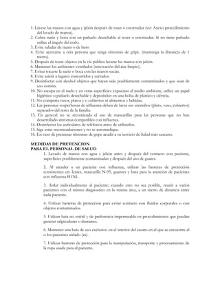 1. Lávese las manos con agua y jabón después de toser o estornudar (ver Anexo procedimiento
    del lavado de manos).
2. Cubra nariz y boca con un pañuelo desechable al toser o estornudar. Si no tiene pañuelo
    utilice el ángulo del codo.
3. Evite saludar de mano o de beso
4. Evite acercarse a otra persona que tenga síntomas de gripe. (mantenga la distancia de 1
    metro).
5. Después de tocar objetos en la vía pública lavarse las manos con jabón.
6. Mantener los ambientes ventilados (renovación del aire limpio).
7. Evitar tocarse la nariz o boca con las manos sucias.
8. Evite asistir a lugares concurridos y cerrados.
9. Desinfectar con alcohol objetos que hayan sido posiblemente contaminados y que sean de
    uso común.
10. No escupa en el suelo y en otras superficies expuestas al medio ambiente, utilice un papel
    higiénico o pañuelo desechable y deposítelos en una bolsa de plástico y ciérrela.
11. No comparta vasos, platos y o cubiertos ni alimentos y bebidas.
12. Las personas sospechosas de influenza deben de lavar sus utensilios (plato, vaso, cubiertos)
    separados del resto de la familia.
13. En general no se recomienda el uso de mascarillas para las personas que no han
    desarrollado síntomas compatibles con influenza.
14. Desinfectar los auriculares de teléfonos antes de utilizarlos.
15. Siga estas recomendaciones y no se automedique.
16. En caso de presentar síntomas de gripe acudir a su servicio de Salud más cercano.

MEDIDAS DE PREVENCION
PARA EL PERSONAL DE SALUD
     1. Lavado de manos con agua y jabón antes y después del contacto con paciente,
     superficies posiblemente contaminadas y después del uso de guates.
       2. Al atender a un paciente con influenza, utilizar las barreras de protección
       consistentes en: lentes, mascarilla N-95, guantes y bata para la atención de pacientes
       con influenza H1N1.
       3. Aislar individualmente al paciente; cuando esto no sea posible, reunir a varios
       pacientes con el mismo diagnostico en la misma área, a un metro de distancia entre
       cada paciente.
       4. Utilizar barreras de protección para evitar contacto con fluidos corporales o con
       objetos contaminados.
       5. Utilizar bata no estéril y de preferencia impermeable en procedimientos que puedan
       generar salpicaduras o derrames.
       6. Mantener una bata de uso exclusivo en el interior del cuarto en el que se encuentre el
       o los pacientes aislado (as).
       7. Utilizar barreras de protección para la manipulación, transporte y procesamiento de
       la ropa usada para el paciente.
 