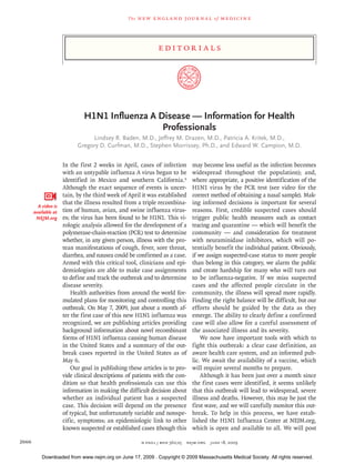 edi t or i a l s
n engl j med 360;25  nejm.org  june 18, 20092666
The new engl and jour nal of medicine
H1N1 Influenza A Disease — Information for Health
Professionals
Lindsey R. Baden, M.D., Jeffrey M. Drazen, M.D., Patricia A. Kritek, M.D.,
Gregory D. Curfman, M.D., Stephen Morrissey, Ph.D., and Edward W. Campion, M.D.
In the first 2 weeks in April, cases of infection
with an untypable influenza A virus began to be
identified in Mexico and southern California.1
Although the exact sequence of events is uncer-
tain, by the third week of April it was established
that the illness resulted from a triple recombina-
tion of human, avian, and swine influenza virus-
es; the virus has been found to be H1N1. This vi-
rologic analysis allowed for the development of a
polymerase-chain-reaction (PCR) test to determine
whether, in any given person, illness with the pro-
tean manifestations of cough, fever, sore throat,
diarrhea, and nausea could be confirmed as a case.
Armed with this critical tool, clinicians and epi-
demiologists are able to make case assignments
to define and track the outbreak and to determine
disease severity.
Health authorities from around the world for-
mulated plans for monitoring and controlling this
outbreak. On May 7, 2009, just about a month af-
ter the first case of this new H1N1 influenza was
recognized, we are publishing articles providing
background information about novel recombinant
forms of H1N1 influenza causing human disease
in the United States and a summary of the out-
break cases reported in the United States as of
May 6.
Our goal in publishing these articles is to pro-
vide clinical descriptions of patients with the con-
dition so that health professionals can use this
information in making the difficult decision about
whether an individual patient has a suspected
case. This decision will depend on the presence
of typical, but unfortunately variable and nonspe-
cific, symptoms; an epidemiologic link to other
known suspected or established cases (though this
may become less useful as the infection becomes
widespread throughout the population); and,
where appropriate, a positive identification of the
H1N1 virus by the PCR test (see video for the
correct method of obtaining a nasal sample). Mak-
ing informed decisions is important for several
reasons. First, credible suspected cases should
trigger public health measures such as contact
tracing and quarantine — which will benefit the
community — and consideration for treatment
with neuraminidase inhibitors, which will po-
tentially benefit the individual patient. Obviously,
if we assign suspected-case status to more people
than belong in this category, we alarm the public
and create hard­ship for many who will turn out
to be influenza-negative. If we miss suspected
cases and the affected people circulate in the
community, the illness will spread more rapidly.
Finding the right balance will be difficult, but our
efforts should be guided by the data as they
emerge. The ability to clearly define a confirmed
case will also allow for a careful assessment of
the associated illness and its severity.
We now have important tools with which to
fight this outbreak: a clear case definition, an
aware health care system, and an informed pub-
lic. We await the availability of a vaccine, which
will require several months to prepare.
Although it has been just over a month since
the first cases were identified, it seems unlikely
that this outbreak will lead to widespread, severe
illness and deaths. However, this may be just the
first wave, and we will carefully monitor this out-
break. To help in this process, we have estab-
lished the H1N1 Influenza Center at NEJM.org,
which is open and available to all. We will post
A video is
available at
NEJM.org
Downloaded from www.nejm.org on June 17, 2009 . Copyright © 2009 Massachusetts Medical Society. All rights reserved.
 