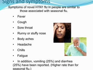 Signs and symptoms
Symptoms of novel H1N1 flu in people are similar to
those associated with seasonal flu.
• Fever
• Cough
• Sore throat
• Runny or stuffy nose
• Body aches
• Headache
• Chills
• Fatigue
• In addition, vomiting (25%) and diarrhea
(25%) have been reported. (Higher rate than for
seasonal flu.)
 