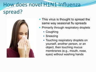 How does novel H1N1 Influenza
spread?
 This virus is thought to spread the
same way seasonal flu spreads
 Primarily through respiratory droplets
 Coughing
 Sneezing
 Touching respiratory droplets on
yourself, another person, or an
object, then touching mucus
membranes (e.g., mouth, nose,
eyes) without washing hands
 