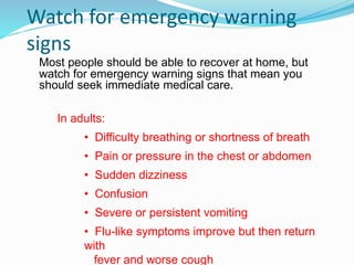 Watch for emergency warning
signs
Most people should be able to recover at home, but
watch for emergency warning signs that mean you
should seek immediate medical care.
In adults:
• Difficulty breathing or shortness of breath
• Pain or pressure in the chest or abdomen
• Sudden dizziness
• Confusion
• Severe or persistent vomiting
• Flu-like symptoms improve but then return
with
fever and worse cough
 