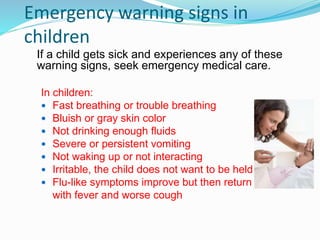 Emergency warning signs in
children
If a child gets sick and experiences any of these
warning signs, seek emergency medical care.
In children:
 Fast breathing or trouble breathing
 Bluish or gray skin color
 Not drinking enough fluids
 Severe or persistent vomiting
 Not waking up or not interacting
 Irritable, the child does not want to be held
 Flu-like symptoms improve but then return
with fever and worse cough
 