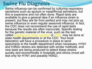 Swine Flu Diagnosis
 Swine influenza can be confirmed by culturing respiratory
secretions such as sputum or nasal/throat secretions, but
this is expensive and not often done. Rapid tests are
available to give a general idea if an influenza strain is
present, but they are far from perfect and may not pick up
swine influenza or even regular seasonal influenza. In fact,
the CDC does not recommend the use of rapid tests
because the results are often inaccurate. Specific testing
for the genetic material of the virus, such as the test
called polymerase chain reaction or PCR, may be done at
state health departments or at the CDC. Your local
laboratory will have a procedure in place to send
specimens to the health department when necessary. H1N1
and H3N2v strains are detected with similar methods, and
new tests are being produced to detect these strains
quickly and economically in hospitals and clinics (most will
test only for H1N1 and possibly H3N2).
 