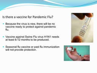 Is there a vaccine for Pandemic Flu?
 Because the virus is new, there will be no
vaccine ready to protect against pandemic
flu.
 Vaccine against Swine Flu virus H1N1 needs
at least 6-12 months to be produced.
 Seasonal flu vaccine or past flu immunization
will not provide protection.
 
