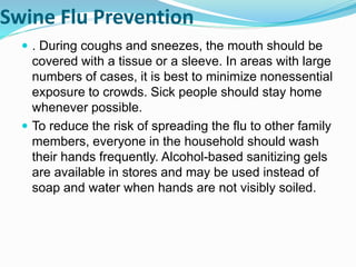 Swine Flu Prevention
 . During coughs and sneezes, the mouth should be
covered with a tissue or a sleeve. In areas with large
numbers of cases, it is best to minimize nonessential
exposure to crowds. Sick people should stay home
whenever possible.
 To reduce the risk of spreading the flu to other family
members, everyone in the household should wash
their hands frequently. Alcohol-based sanitizing gels
are available in stores and may be used instead of
soap and water when hands are not visibly soiled.
 