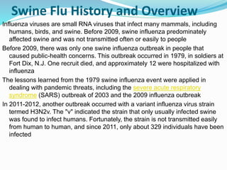 Swine Flu History and Overview
Influenza viruses are small RNA viruses that infect many mammals, including
humans, birds, and swine. Before 2009, swine influenza predominately
affected swine and was not transmitted often or easily to people
Before 2009, there was only one swine influenza outbreak in people that
caused public-health concerns. This outbreak occurred in 1979, in soldiers at
Fort Dix, N.J. One recruit died, and approximately 12 were hospitalized with
influenza
The lessons learned from the 1979 swine influenza event were applied in
dealing with pandemic threats, including the severe acute respiratory
syndrome (SARS) outbreak of 2003 and the 2009 influenza outbreak
In 2011-2012, another outbreak occurred with a variant influenza virus strain
termed H3N2v. The "v" indicated the strain that only usually infected swine
was found to infect humans. Fortunately, the strain is not transmitted easily
from human to human, and since 2011, only about 329 individuals have been
infected
 