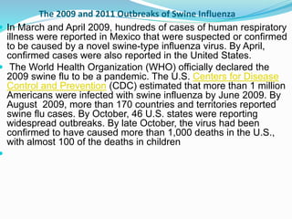 The 2009 and 2011 Outbreaks of Swine Influenza
 In March and April 2009, hundreds of cases of human respiratory
illness were reported in Mexico that were suspected or confirmed
to be caused by a novel swine-type influenza virus. By April,
confirmed cases were also reported in the United States.
 The World Health Organization (WHO) officially declared the
2009 swine flu to be a pandemic. The U.S. Centers for Disease
Control and Prevention (CDC) estimated that more than 1 million
Americans were infected with swine influenza by June 2009. By
August 2009, more than 170 countries and territories reported
swine flu cases. By October, 46 U.S. states were reporting
widespread outbreaks. By late October, the virus had been
confirmed to have caused more than 1,000 deaths in the U.S.,
with almost 100 of the deaths in children

 