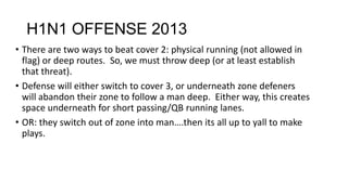 H1N1 OFFENSE 2013
• There are two ways to beat cover 2: physical running (not allowed in
flag) or deep routes. So, we must throw deep (or at least establish
that threat).
• Defense will either switch to cover 3, or underneath zone defeners
will abandon their zone to follow a man deep. Either way, this creates
space underneath for short passing/QB running lanes.
• OR: they switch out of zone into man….then its all up to yall to make
plays.
 