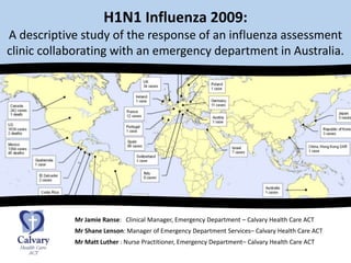 H1N1 Influenza 2009: A descriptive study of the response of an influenza assessment clinic collaborating with an emergency department in Australia. Mr Jamie Ranse:   Clinical Manager, Emergency Department – Calvary Health Care ACT 	            Mr Shane Lenson: Manager of Emergency Department Services– Calvary Health Care ACT Mr Matt Luther : Nurse Practitioner, Emergency Department– Calvary Health Care ACT 