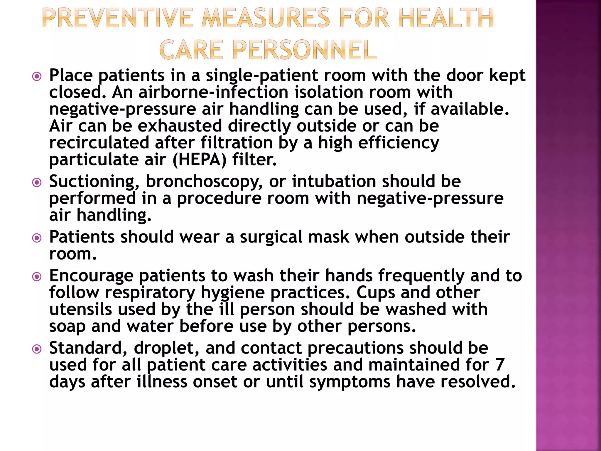  Place patients in a single-patient room with the door kept
closed. An airborne-infection isolation room with
negative-pressure air handling can be used, if available.
Air can be exhausted directly outside or can be
recirculated after filtration by a high efficiency
particulate air (HEPA) filter.
 Suctioning, bronchoscopy, or intubation should be
performed in a procedure room with negative-pressure
air handling.
 Patients should wear a surgical mask when outside their
room.
 Encourage patients to wash their hands frequently and to
follow respiratory hygiene practices. Cups and other
utensils used by the ill person should be washed with
soap and water before use by other persons.
 Standard, droplet, and contact precautions should be
used for all patient care activities and maintained for 7
days after illness onset or until symptoms have resolved.
 