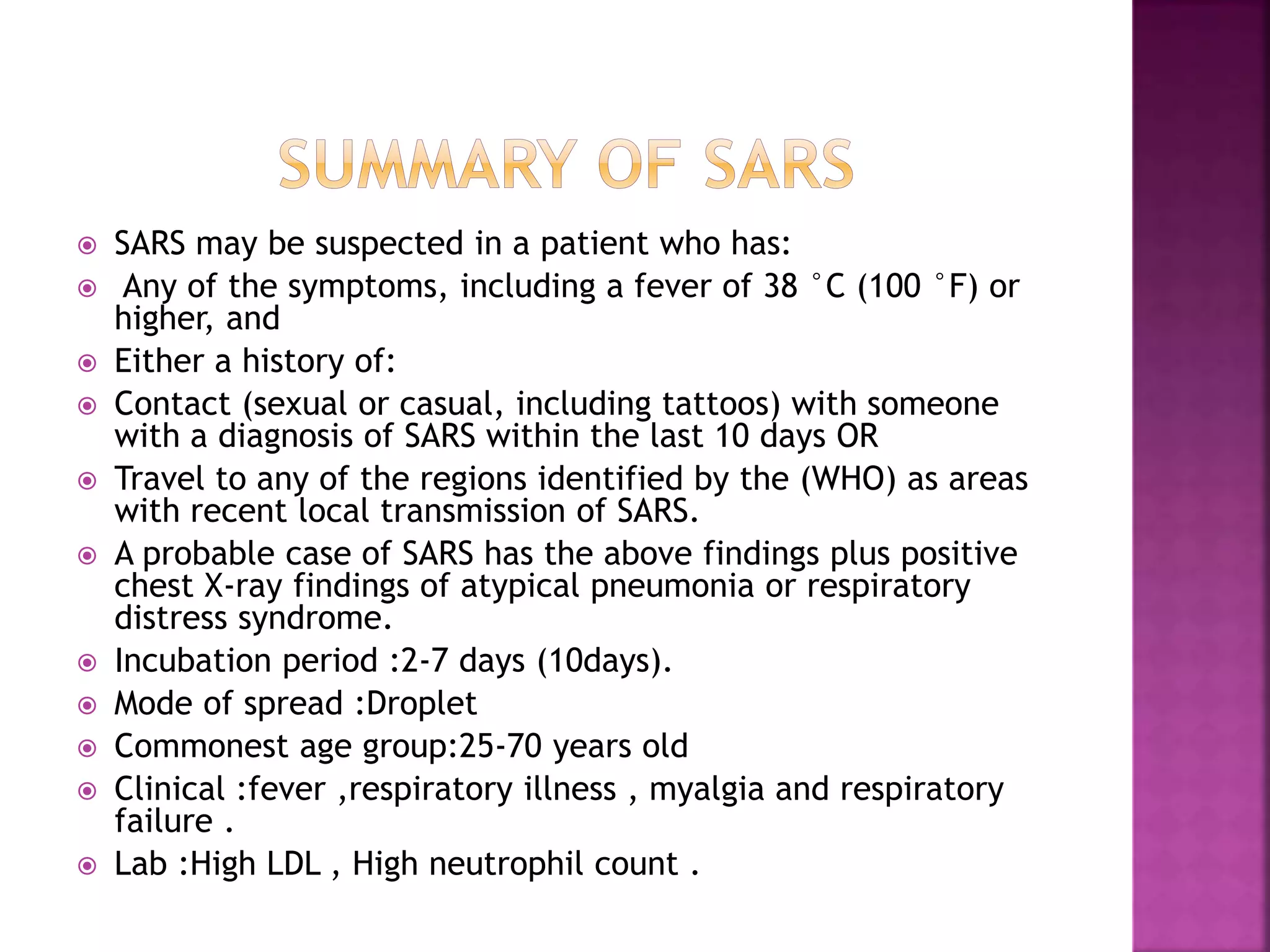 SARS may be suspected in a patient who has:
 Any of the symptoms, including a fever of 38 °C (100 °F) or
higher, and
 Either a history of:
 Contact (sexual or casual, including tattoos) with someone
with a diagnosis of SARS within the last 10 days OR
 Travel to any of the regions identified by the (WHO) as areas
with recent local transmission of SARS.
 A probable case of SARS has the above findings plus positive
chest X-ray findings of atypical pneumonia or respiratory
distress syndrome.
 Incubation period :2-7 days (10days).
 Mode of spread :Droplet
 Commonest age group:25-70 years old
 Clinical :fever ,respiratory illness , myalgia and respiratory
failure .
 Lab :High LDL , High neutrophil count .
 