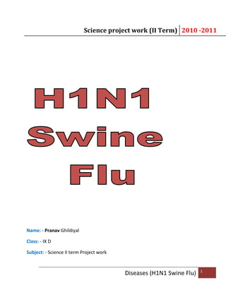Science project work (II Term) 2010 -2011
Diseases (H1N1 Swine Flu) 1
Name: - Pranav Ghildiyal
Class: - IX D
Subject: - Science II term Project work
 