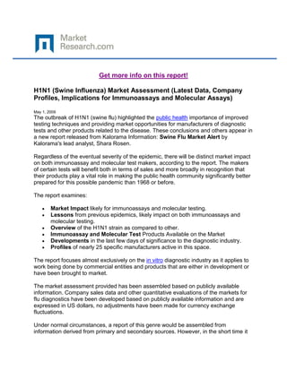 Get more info on this report!

H1N1 (Swine Influenza) Market Assessment (Latest Data, Company
Profiles, Implications for Immunoassays and Molecular Assays)

May 1, 2009
The outbreak of H1N1 (swine flu) highlighted the public health importance of improved
testing techniques and providing market opportunities for manufacturers of diagnostic
tests and other products related to the disease. These conclusions and others appear in
a new report released from Kalorama Information: Swine Flu Market Alert by
Kalorama's lead analyst, Shara Rosen.

Regardless of the eventual severity of the epidemic, there will be distinct market impact
on both immunoassay and molecular test makers, according to the report. The makers
of certain tests will benefit both in terms of sales and more broadly in recognition that
their products play a vital role in making the public health community significantly better
prepared for this possible pandemic than 1968 or before.

The report examines:

        Market Impact likely for immunoassays and molecular testing.
        Lessons from previous epidemics, likely impact on both immunoassays and
        molecular testing.
        Overview of the H1N1 strain as compared to other.
        Immunoassay and Molecular Test Products Available on the Market
        Developments in the last few days of significance to the diagnostic industry.
        Profiles of nearly 25 specific manufacturers active in this space.

The report focuses almost exclusively on the in vitro diagnostic industry as it applies to
work being done by commercial entities and products that are either in development or
have been brought to market.

The market assessment provided has been assembled based on publicly available
information. Company sales data and other quantitative evaluations of the markets for
flu diagnostics have been developed based on publicly available information and are
expressed in US dollars, no adjustments have been made for currency exchange
fluctuations.

Under normal circumstances, a report of this genre would be assembled from
information derived from primary and secondary sources. However, in the short time it
 