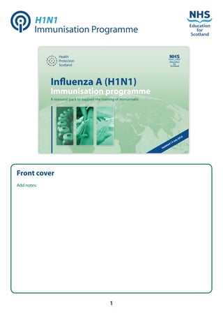 H1N1
        Immunisation Programme




             Inﬂuenza A (H1N1)
             Immunisation programme
             A resource pack to support the training of immunisers




                                                                                      0
                                                                                    01
                                                                                  y2
                                                                             3 Jul
                                                                           d1
                                                                        ate
                                                                     Upd




Front cover
Add notes:




                                                1
 