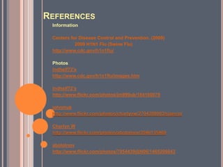 ReferencesInformationCenters for Disease Control and Prevention. (2009)	2009 H1N1 Flu (Swine Flu)http://www.cdc.gov/h1n1flu/Photoslndhslf72'shttp://www.cdc.gov/h1n1flu/images.htmlndhslf72'shttp://www.flickr.com/photos/jm999uk/184100079johnmukhttp://www.flickr.com/photos/charlynw/2704288003/sizes/o/Charlyn Whttp://www.flickr.com/photos/abolotnov/3540135469abolotnovhttp://www.flickr.com/photos/7954439@N06/1465206043
