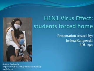 H1N1 Virus Effect:students forced home Presentation created by:  Joshua KuligowskiEDU 290 Author: Sarihuella http://www.flickr.com/photos/sarihuella/3490876570/  