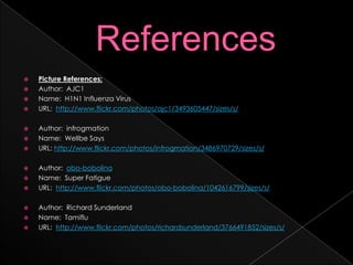 ReferencesPicture References:Author:  AJC1Name:  H1N1 Influenza VirusURL:  http://www.flickr.com/photos/ajc1/3493605447/sizes/s/Author:  infrogmationName:  Wellbe SaysURL: http://www.flickr.com/photos/infrogmation/3486970729/sizes/s/Author:  obo-bobolinaName:  Super FatigueURL:  http://www.flickr.com/photos/obo-bobolina/1042616799/sizes/s/Author:  Richard SunderlandName:  TamifluURL:  http://www.flickr.com/photos/richardsunderland/3766491852/sizes/s/