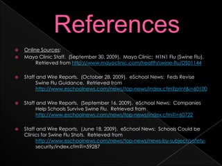 ReferencesOnline Sources:Mayo Clinic Staff.  (September 30, 2009).  Mayo Clinic:  H1N1 Flu (Swine Flu).  	Retrieved from http://www.mayoclinic.com/health/swine-flu/DS01144Staff and Wire Reports.  (October 28, 2009).  eSchool News:  Feds Revise 	Swine Flu Guidance.  Retrieved from 	http://www.eschoolnews.com/news/top-news/index.cfm?print&i=60100Staff and Wire Reports.  (September 16, 2009).  eSchool News:  Companies 	Help Schools Survive Swine Flu.  Retrieved from http://www.eschoolnews.com/news/top-news/index.cfm?i=60722Staff and Wire Reports.  (June 18, 2009).  eSchool News:  Schools Could be Clinics for Swine Flu Shots.  Retrieved from http://www.eschoolnews.com/news/top-news/news-by-subject/safety-	security/index.cfm?i=59287