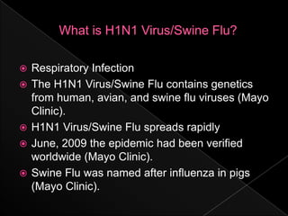What is H1N1 Virus/Swine Flu?Respiratory InfectionThe H1N1 Virus/Swine Flu contains genetics from human, avian, and swine flu viruses (Mayo Clinic).H1N1 Virus/Swine Flu spreads rapidlyJune, 2009 the epidemic had been verified worldwide (Mayo Clinic).Swine Flu was named after influenza in pigs (Mayo Clinic).     