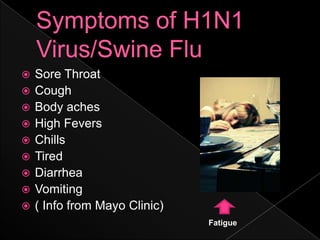Symptoms of H1N1 Virus/Swine FluSore ThroatCoughBody achesHigh FeversChills TiredDiarrheaVomiting ( Info from Mayo Clinic) Fatigue