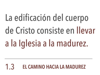 La edificación del cuerpo
de Cristo consiste en llevar
a la Iglesia a la madurez.
1.3 EL CAMINO HACIA LA MADUREZ
 